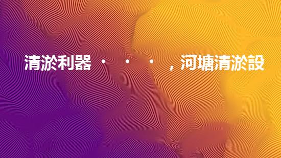 清淤利器，河塘清淤設(shè)備型號(hào)大揭秘！